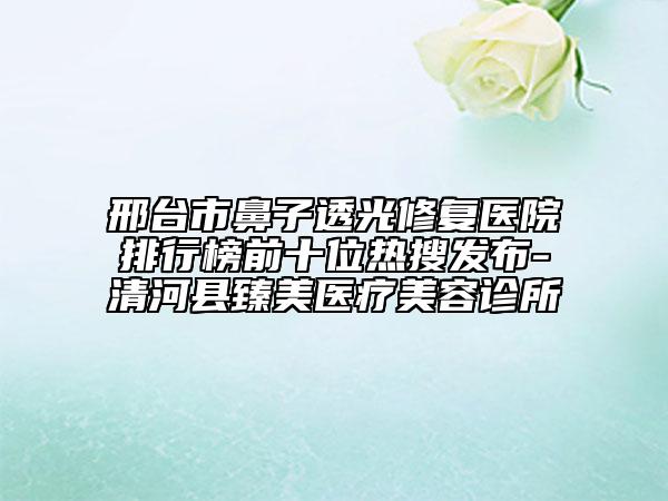 邢台市鼻子透光修复医院排行榜前十位热搜发布-清河县臻美医疗美容诊所
