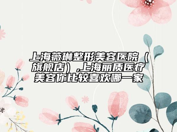 上海薇琳整形美容医院（旗舰店）,上海丽质医疗美容你比较喜欢哪一家