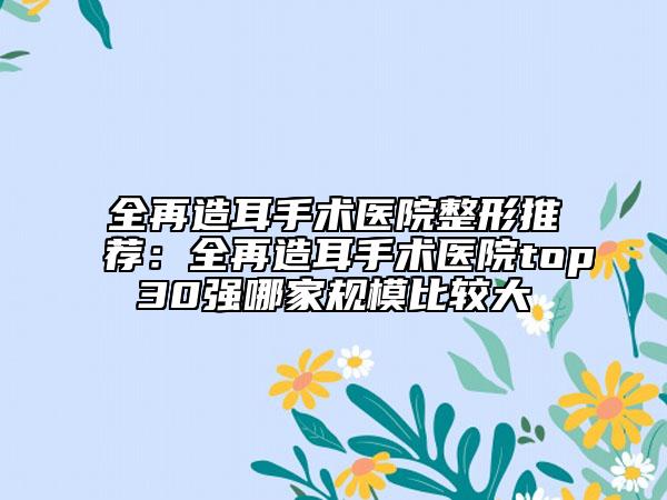 全再造耳手术医院整形推荐：全再造耳手术医院top30强哪家规模比较大