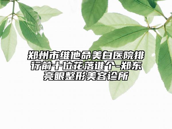 郑州市维他命美白医院排行前十位花落谁个-郑东亮眼整形美容诊所