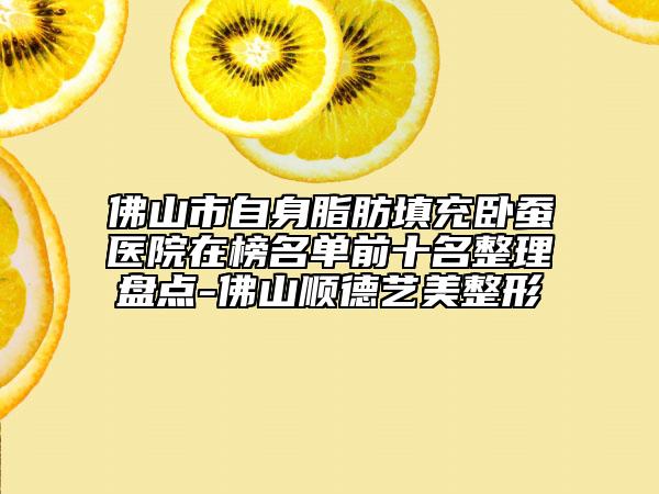 佛山市自身脂肪填充卧蚕医院在榜名单前十名整理盘点-佛山顺德艺美整形