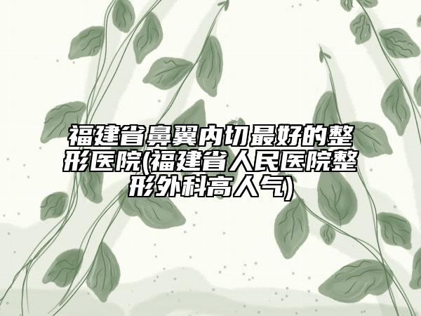 福建省鼻翼内切最好的整形医院(福建省人民医院整形外科高人气)