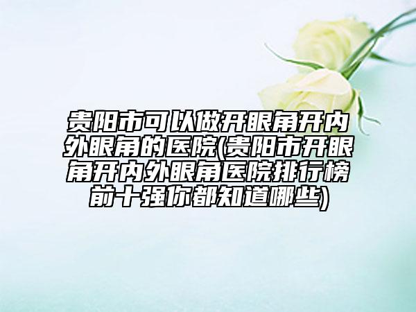 贵阳市可以做开眼角开内外眼角的医院(贵阳市开眼角开内外眼角医院排行榜前十强你都知道哪些)