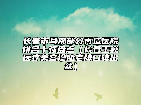 长春市耳廓部分再造医院排名十强盘点（长春王巍医疗美容诊所老牌口碑出众）