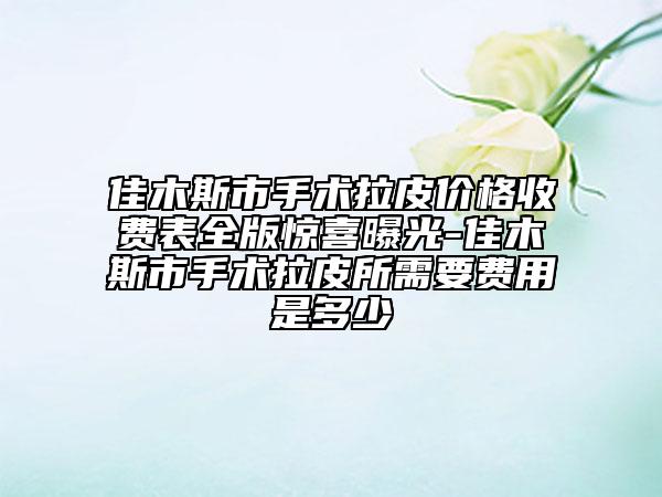 佳木斯市手术拉皮价格收费表全版惊喜曝光-佳木斯市手术拉皮所需要费用是多少