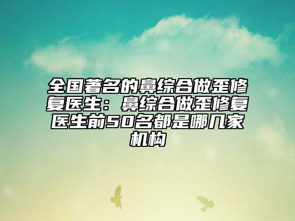 全国著名的鼻综合做歪修复医生：鼻综合做歪修复医生前50名都是哪几家机构