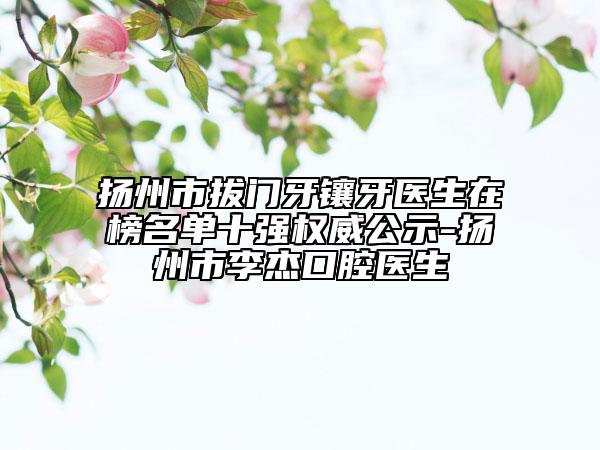 扬州市拔门牙镶牙医生在榜名单十强权威公示-扬州市李杰口腔医生