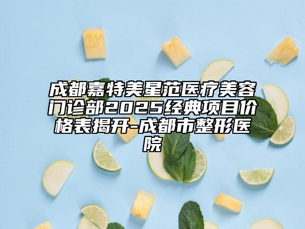 成都嘉特美星范医疗美容门诊部2025经典项目价格表揭开-成都市整形医院
