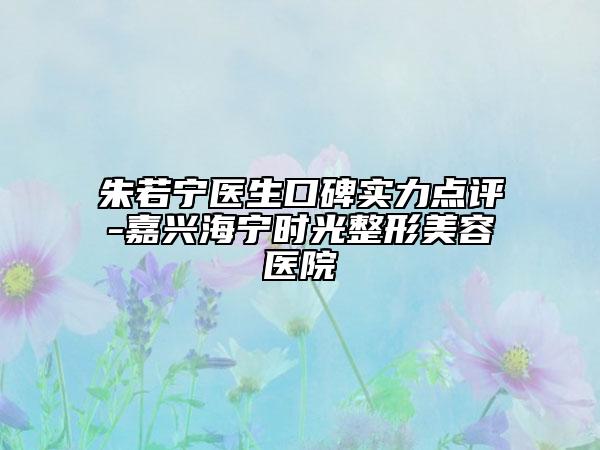 朱若宁医生口碑实力点评-嘉兴海宁时光整形美容医院