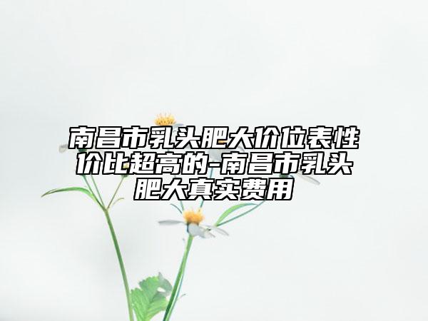 南昌市乳头肥大价位表性价比超高的-南昌市乳头肥大真实费用