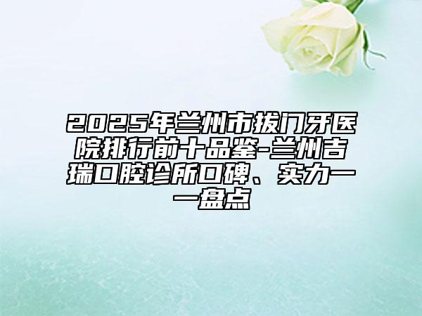 2025年兰州市拔门牙医院排行前十品鉴-兰州吉瑞口腔诊所口碑、实力一一盘点