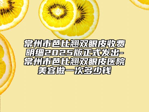 常州市芭比翘双眼皮收费明细2025版正式发出-常州市芭比翘双眼皮医院美容做一次多少钱