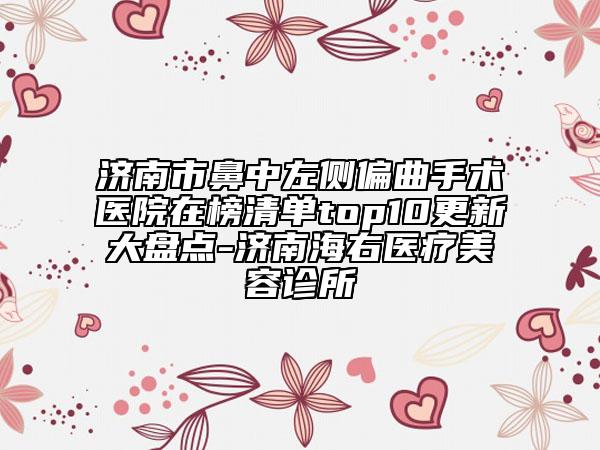济南市鼻中左侧偏曲手术医院在榜清单top10更新大盘点-济南海右医疗美容诊所