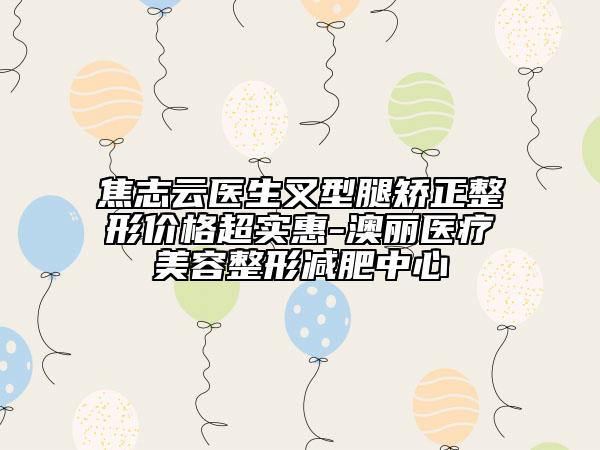 焦志云医生叉型腿矫正整形价格超实惠-澳丽医疗美容整形减肥中心