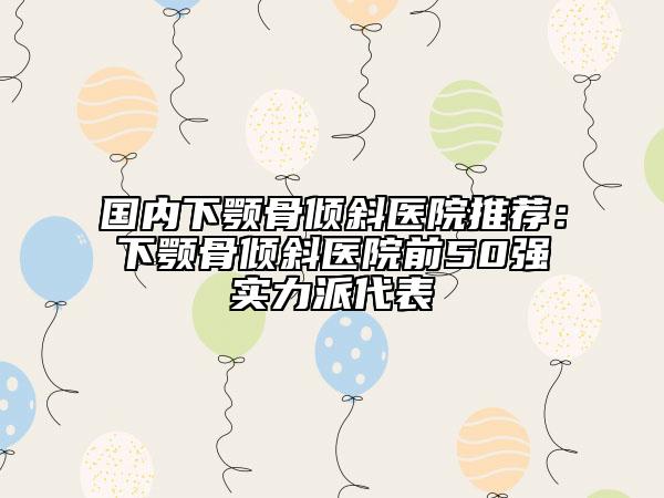 国内下颚骨倾斜医院推荐：下颚骨倾斜医院前50强实力派代表