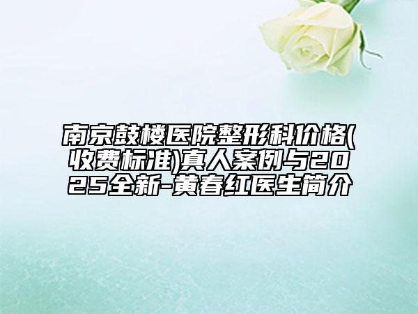 南京鼓楼医院整形科价格(收费标准)真人案例与2025全新-黄春红医生简介
