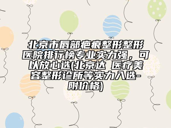 北京市唇部疤痕整形整形医院排行榜专业实力强，可以放心选(北京达媄医疗美容整形诊所等实力入选-附价格)