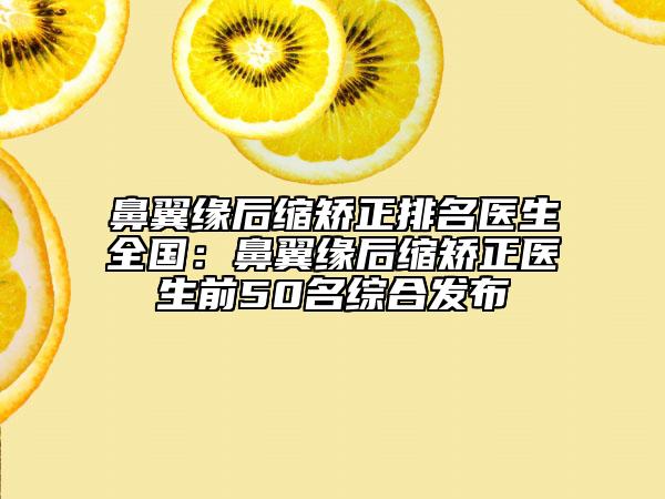 鼻翼缘后缩矫正排名医生全国：鼻翼缘后缩矫正医生前50名综合发布