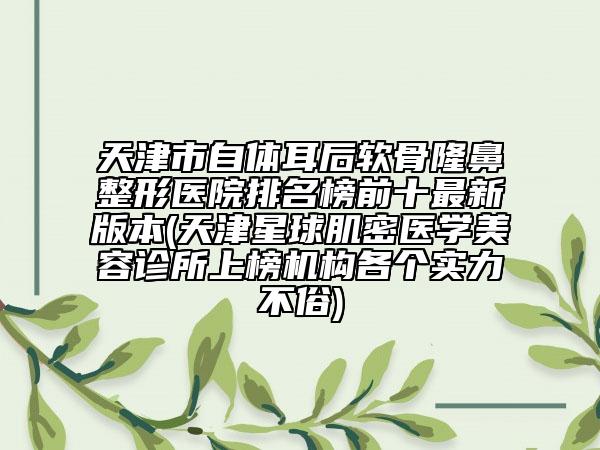 天津市自体耳后软骨隆鼻整形医院排名榜前十最新版本(天津星球肌密医学美容诊所上榜机构各个实力不俗)