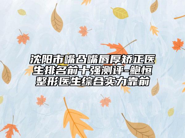沈阳市嘴凸嘴唇厚矫正医生排名前十强测评-鲍恒整形医生综合实力靠前