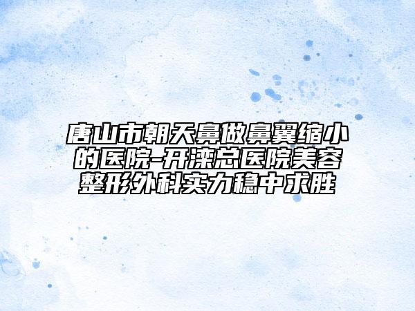 唐山市朝天鼻做鼻翼缩小的医院-开滦总医院美容整形外科实力稳中求胜