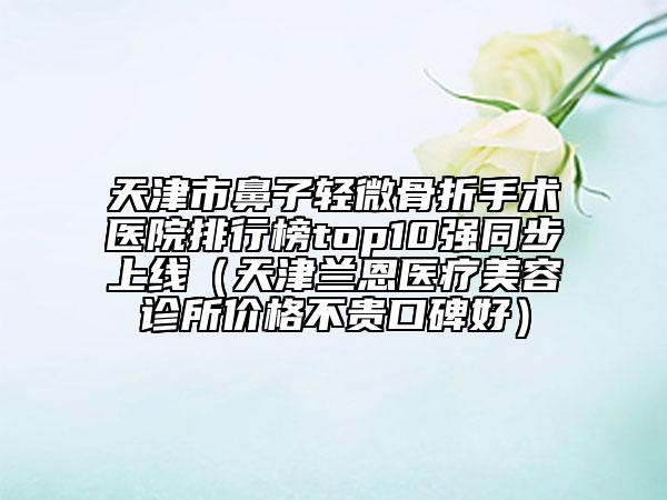 天津市鼻子轻微骨折手术医院排行榜top10强同步上线（天津兰恩医疗美容诊所价格不贵口碑好）