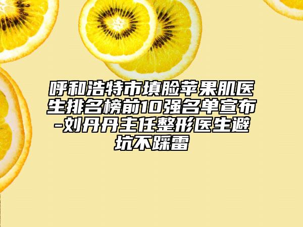 呼和浩特市填脸苹果肌医生排名榜前10强名单宣布-刘丹丹主任整形医生避坑不踩雷