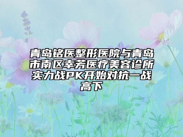 青岛铭医整形医院与青岛市南区幸芳医疗美容诊所实力战PK开始对抗一战高下
