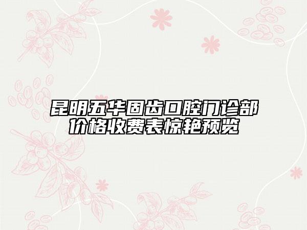 昆明五华固齿口腔门诊部价格收费表惊艳预览