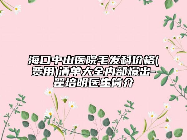 海口中山医院毛发科价格(费用)清单大全内部爆出-翟培明医生简介