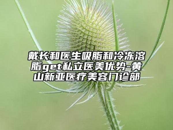 戴长和医生吸脂和冷冻溶脂get私立医美优势-黄山新亚医疗美容门诊部
