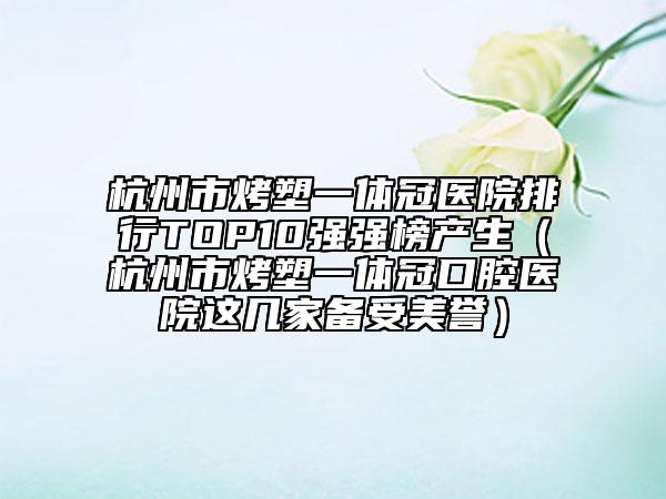 杭州市烤塑一体冠医院排行TOP10强强榜产生（杭州市烤塑一体冠口腔医院这几家备受美誉）