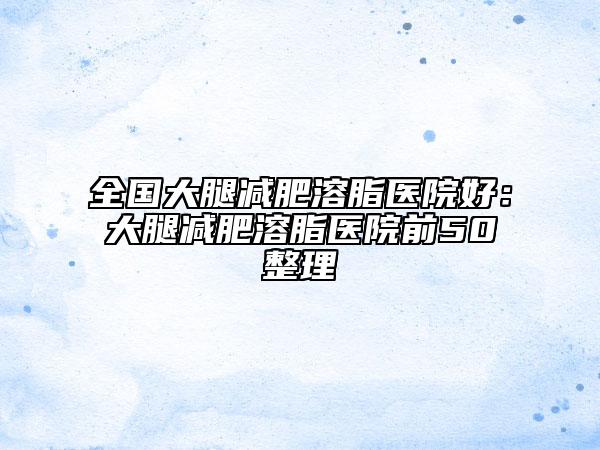 全国大腿减肥溶脂医院好：大腿减肥溶脂医院前50整理