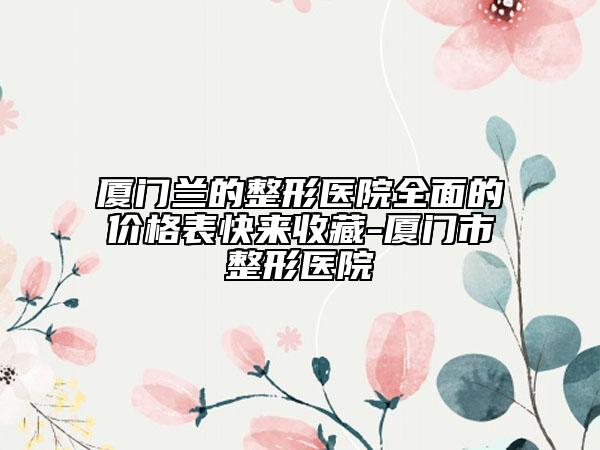 厦门兰的整形医院全面的价格表快来收藏-厦门市整形医院