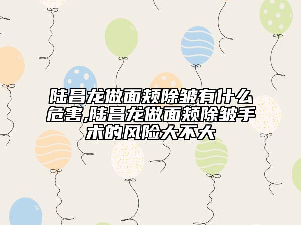 陆昌龙做面颊除皱有什么危害,陆昌龙做面颊除皱手术的风险大不大