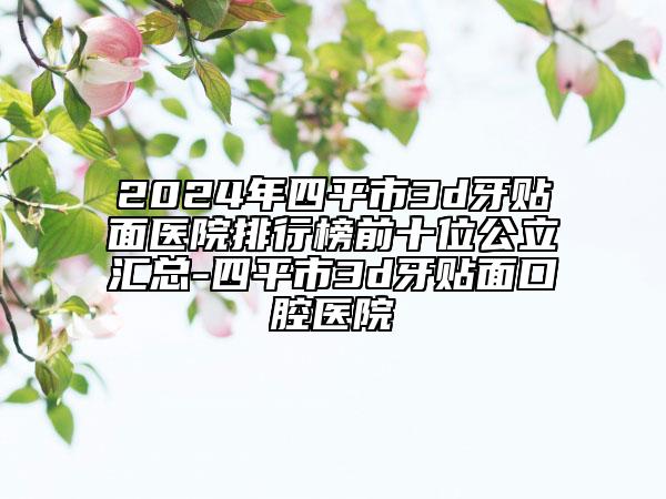 2024年四平市3d牙贴面医院排行榜前十位公立汇总-四平市3d牙贴面口腔医院