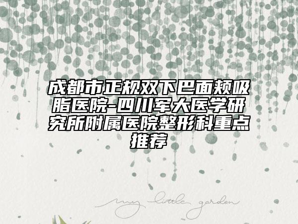 成都市正规双下巴面颊吸脂医院-四川军大医学研究所附属医院整形科重点推荐