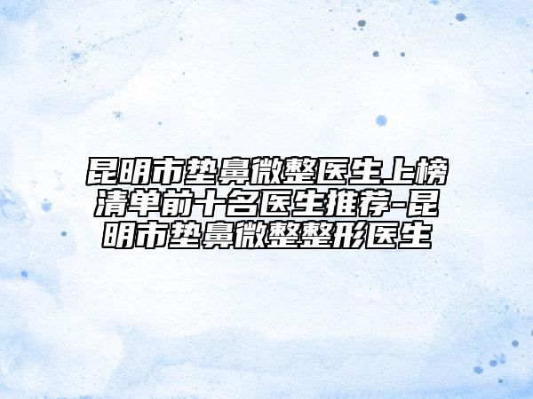 昆明市垫鼻微整医生上榜清单前十名医生推荐-昆明市垫鼻微整整形医生