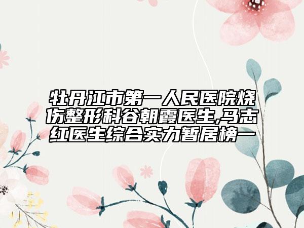 牡丹江市第一人民医院烧伤整形科谷朝霞医生,马志红医生综合实力暂居榜一