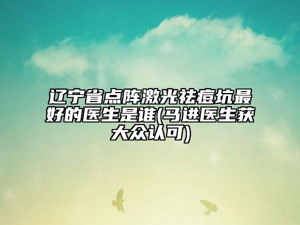 辽宁省点阵激光祛痘坑最好的医生是谁(马进医生获大众认可)