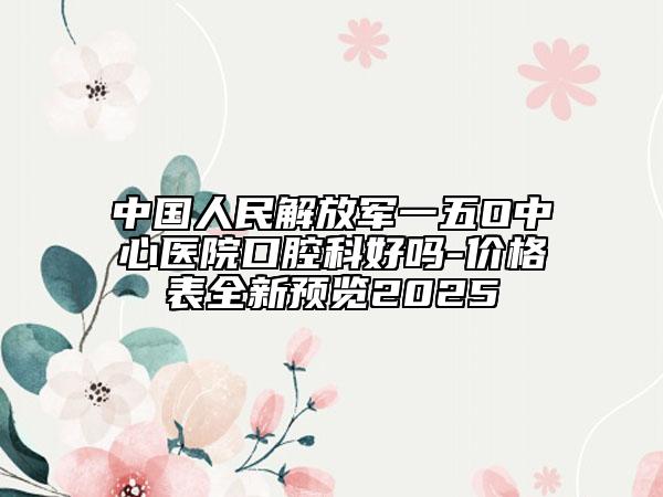 中国人民解放军一五O中心医院口腔科好吗-价格表全新预览2025
