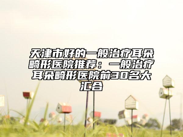 天津市好的一般治疗耳朵畸形医院推荐：一般治疗耳朵畸形医院前30名大汇合