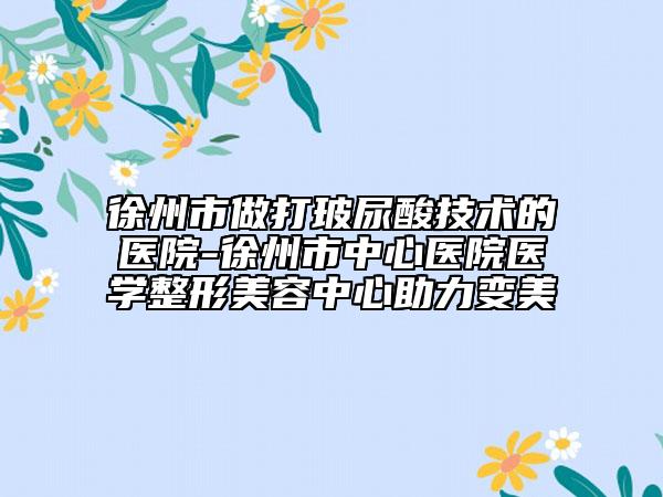 徐州市做打玻尿酸技术的医院-徐州市中心医院医学整形美容中心助力变美