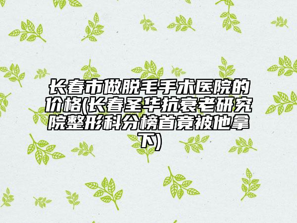 长春市做脱毛手术医院的价格(长春圣华抗衰老研究院整形科分榜首竟被他拿下)