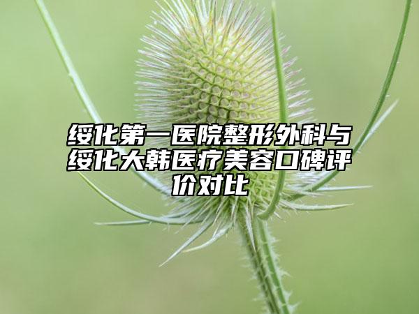 绥化第一医院整形外科与绥化大韩医疗美容口碑评价对比