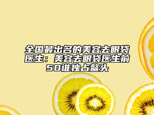 全国最出名的美容去眼袋医生：美容去眼袋医生前50谁独占鳌头