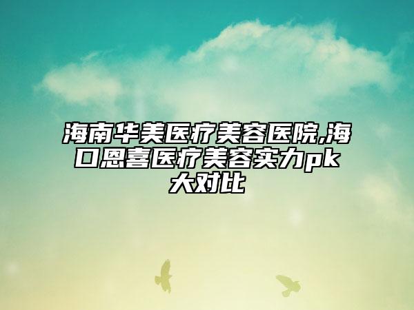海南华美医疗美容医院,海口恩喜医疗美容实力pk大对比