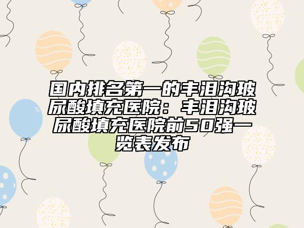 国内排名第一的丰泪沟玻尿酸填充医院：丰泪沟玻尿酸填充医院前50强一览表发布