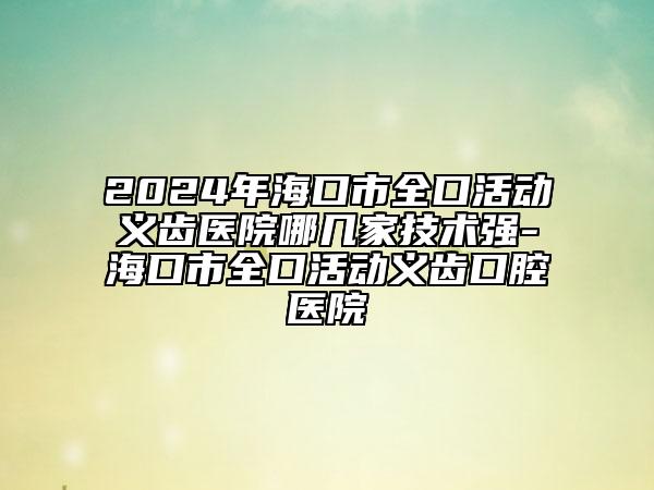 2024年海口市全口活动义齿医院哪几家技术强-海口市全口活动义齿口腔医院