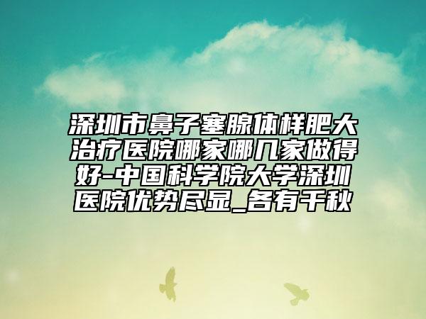 深圳市鼻子塞腺体样肥大治疗医院哪家哪几家做得好-中国科学院大学深圳医院优势尽显_各有千秋